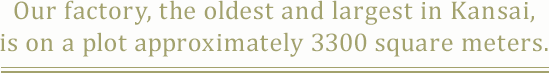 Our factory, the oldest and largest in Kansai,is on a plot approximately 3300 square meters.