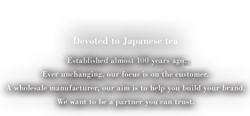 Devoted to Japanese tea Established almost 100 years ago Ever unchanging, our focus is on the customer. A wholesale manufacturer, our aim is to help you build your brand. We want to be a partner you can trust.