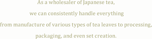 As a wholesaler of Japanese tea, we can consistently handle everything from manufacture of various types of tea leaves to processing, packaging, and even set creation.