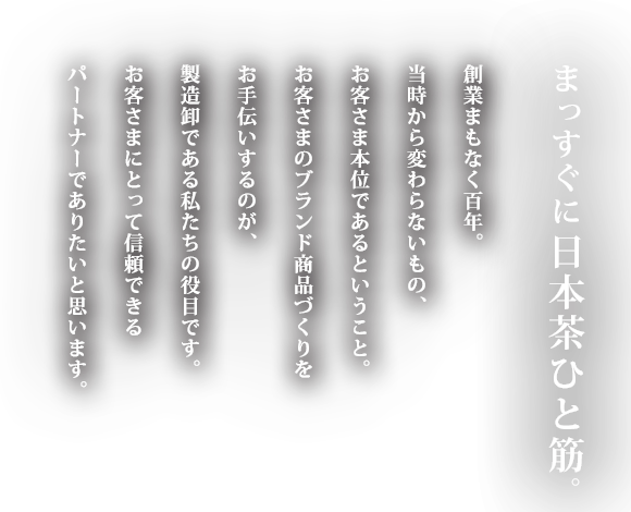 まっすぐに日本茶ひと筋。創業まもなく百年。当時から変わらないもの、お客さま本位であるということ。お客さまのブランド商品づくりをお手伝いするのが、製造卸である私たちの役目です。お客さまにとって信頼できるパートナーでありたいと思います。